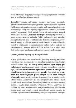 TECHNIKI MANIPULACJI W PRAKTYCE – darmowy fragment – Złote Myśli
                                                                   ● str. 22
Sergiusz Kizińczuk


które informacje mają być pominięte. O metaprogramach wspomnę
jeszcze w dalszej części opracowania.

Techniki wywierania wpływu czy – inaczej je nazywając – manipula-
cji ludzkim zachowaniem opierają się na psychologicznych regułach.
Każdy człowiek codziennie musi przecież podejmować mnóstwo róż-
nych decyzji, każdy też z czystego wygodnictwa stara się „chodzić na
skróty”, upraszczać. Stąd właśnie bierze się automatyzm decyzji,
działanie na zasadzie „bodziec–reakcja”. To też jest powodem na-
szego stereotypowego myślenia. Takie zachowanie jest wygodne,
oszczędza bowiem czas i jest konieczne do normalnego życia. Zwróć
jednak uwagę, że takie zachowanie niesie również ze sobą niebezpie-
czeństwa wynikające z mechanicznych reakcji. Łatwo dajemy się
zmanipulować, bowiem większość ludzi wykształca w sobie sporą
ilość zachowań wyzwalających uleganie wpływowi społecznemu.

Czemu jeszcze dajemy się manipulować?

Wtedy, gdy brakuje nam asertywności, jesteśmy bardziej podatni na
wszelkiego typu manipulacje. Nie potrafimy odmówić, nie potrafimy
obronić swoich racji. Im mniej asertywności, tym więcej po-
pełnianych błędów. Asertywność to termin pochodzący z psycho-
logii, oznacza bezpośrednie wyrażanie postaw i emocji, bez
jakichkolwiek zachowań agresywnych. Oczywiście w grani-
cach nie naruszających praw innych osób oraz naszych
własnych. Asertywności możemy się nauczyć, jest to bowiem umie-
jętność nabyta. Asertywność nie oznacza ignorowania emocji i dążeń
innych ludzi, lecz zdolność do realizacji założonych własnych celów,
pomimo negatywnych nacisków otoczenia. Osoba asertywna nie
poddaje się łatwo manipulacjom, ma jasno określony cel działania.
Osoba asertywna potrafi również kontrolować własne emocje, nie
poddaje się również naciskom emocjonalnym innych osób. Asertyw-


         Copyright by Wydawnictwo Złote Myśli & Sergiusz Kizińczuk
 
