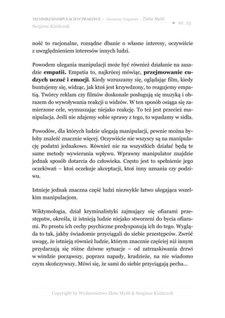 TECHNIKI MANIPULACJI W PRAKTYCE – darmowy fragment – Złote Myśli
                                                                   ● str. 23
Sergiusz Kizińczuk


ność to racjonalne, rozsądne dbanie o własne interesy, oczywiście
z uwzględnieniem interesów innych ludzi.

Powodem ulegania manipulacji może być również działanie na zasa-
dzie empatii. Empatia to, najkrócej mówiąc, przejmowanie cu-
dzych uczuć i emocji. Kiedy wzruszamy się, oglądając film, kiedy
buntujemy się, widząc, jak ktoś jest krzywdzony, to reagujemy empa-
tią. Twórcy reklam czy filmów doskonale posługują się muzyką i ob-
razem do wywoływania reakcji u widzów. W ten sposób osiąga się za-
mierzone cele, wymuszając niejako reakcję. To też jest przecież ma-
nipulacja. Jeśli nie zdajemy sobie sprawy z tego, to wpadamy w sidła.

Powodów, dla których ludzie ulegają manipulacji, pewnie można by-
łoby znaleźć znacznie więcej. Oczywiście nie wszyscy są na manipula-
cję podatni jednakowo. Również nie na wszystkich działać będą te
same metody wywierania wpływu. Wprawny manipulator znajdzie
jednak sposób dotarcia do człowieka. Często jest to spełnienie jego
oczekiwań – ktoś oczekuje akceptacji, ktoś inny uznania czy podzi-
wu.

Istnieje jednak znaczna część ludzi niezwykle łatwo ulegająca wszel-
kim manipulacjom.

Wiktymologia, dział kryminalistyki zajmujący się ofiarami prze-
stępstw, określa, iż istnieją ludzie niejako stworzeni do bycia ofiara-
mi. Po prostu ich cechy psychiczne predysponują ich do tego. Wyglą-
da to tak, jakby świadomie przyciągali do siebie przestępców. Zwróć
uwagę, że istnieją również ludzie, którym znacznie częściej niż innym
przydarzają się różne dziwne sytuacje – od zatrzaskiwania drzwi
w windzie począwszy, poprzez napady, kradzieże, na nie wiadomo
czym skończywszy. Mówi się, że sami do siebie przyciągają pecha...




         Copyright by Wydawnictwo Złote Myśli & Sergiusz Kizińczuk
 