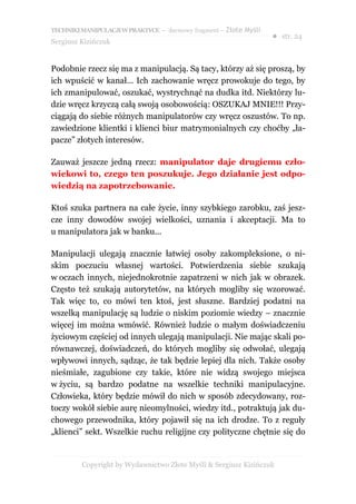 TECHNIKI MANIPULACJI W PRAKTYCE – darmowy fragment – Złote Myśli
                                                                   ● str. 24
Sergiusz Kizińczuk


Podobnie rzecz się ma z manipulacją. Są tacy, którzy aż się proszą, by
ich wpuścić w kanał... Ich zachowanie wręcz prowokuje do tego, by
ich zmanipulować, oszukać, wystrychnąć na dudka itd. Niektórzy lu-
dzie wręcz krzyczą całą swoją osobowością: OSZUKAJ MNIE!!! Przy-
ciągają do siebie różnych manipulatorów czy wręcz oszustów. To np.
zawiedzione klientki i klienci biur matrymonialnych czy choćby „ła-
pacze” złotych interesów.

Zauważ jeszcze jedną rzecz: manipulator daje drugiemu czło-
wiekowi to, czego ten poszukuje. Jego działanie jest odpo-
wiedzią na zapotrzebowanie.

Ktoś szuka partnera na całe życie, inny szybkiego zarobku, zaś jesz-
cze inny dowodów swojej wielkości, uznania i akceptacji. Ma to
u manipulatora jak w banku...

Manipulacji ulegają znacznie łatwiej osoby zakompleksione, o ni-
skim poczuciu własnej wartości. Potwierdzenia siebie szukają
w oczach innych, niejednokrotnie zapatrzeni w nich jak w obrazek.
Często też szukają autorytetów, na których mogliby się wzorować.
Tak więc to, co mówi ten ktoś, jest słuszne. Bardziej podatni na
wszelką manipulację są ludzie o niskim poziomie wiedzy – znacznie
więcej im można wmówić. Również ludzie o małym doświadczeniu
życiowym częściej od innych ulegają manipulacji. Nie mając skali po-
równawczej, doświadczeń, do których mogliby się odwołać, ulegają
wpływowi innych, sądząc, że tak będzie lepiej dla nich. Także osoby
nieśmiałe, zagubione czy takie, które nie widzą swojego miejsca
w życiu, są bardzo podatne na wszelkie techniki manipulacyjne.
Człowieka, który będzie mówił do nich w sposób zdecydowany, roz-
toczy wokół siebie aurę nieomylności, wiedzy itd., potraktują jak du-
chowego przewodnika, który pojawił się na ich drodze. To z reguły
„klienci” sekt. Wszelkie ruchu religijne czy polityczne chętnie się do


         Copyright by Wydawnictwo Złote Myśli & Sergiusz Kizińczuk
 