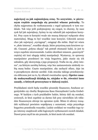 TECHNIKI MANIPULACJI W PRAKTYCE – darmowy fragment – Złote Myśli
                                                                   ● str. 26
Sergiusz Kizińczuk


najwięcej za jak najmniejszą cenę. To oczywiste, w pierw-
szym rzędzie zaspokaja się przecież własne potrzeby. To
chyba najprostsza do wytłumaczenia z reguł opisanych w tym roz-
dziale. Tak więc jeśli podejmujemy się czegoś, to chcemy, by nasz
zysk był jak największy, byśmy to my odnieśli jak największe korzy-
ści. Przy czym te korzyści wcale nie muszą dotyczyć wyłącznie sfery
materialnej. Mogą to być wszelkie inne korzyści. Człowiek zawsze
chce jak najwięcej „wyciągnąć”, osiągnąć dla siebie. Stąd też wiara
w „złote interesy”, wszelkie okazje, które przyniosą nam krociowe zy-
ski. Czasami „jedyna okazja” tak potrafi otumanić ludzi, że jest to
wręcz zupełnie niezrozumiałe. Ludzie określani mianem „pazernych”
częściej niż inni ulegają takiej manipulacji. Wystarczy, że sprawny
manipulator przedstawi im wizję bogactwa, jakie stanie się ich
udziałem, gdy skorzystają z jego propozycji. Trafia im się „złoty inte-
res”, na którym zarobią fortunę, więc bez zastanowienia niekiedy ro-
bią masę bzdur. Często manipulator, aby zachęcić ofiary, daje im
w początkowym okresie zarobić. Cała otoczka takiego przedsięwzię-
cia obliczona jest na to, by stłumić ewentualne opory. Oprócz zasa-
dy maksymalizacji działają tu, niejako w tle, również inne
zasady, o których przeczytasz w dalszej części.

Przykładami niech będą wszelkie piramidy finansowe, fundusze ar-
gentyńskie czy choćby Bezpieczna Kasa Oszczędności Lecha Grobel-
nego. W każdym z tych przykładów ludzie, którzy dali się oszukać,
uwierzyli, że ktoś zupełnie za darmo lub przy niewielkim ich wkła-
dzie finansowym oferuje im ogromne zyski. Mimo iż zdrowy rozsą-
dek wykluczyć powinien współpracę z oszustami, wizja przyszłego
bogactwa przesłoniła wszystko. Ludzie uwikłani we wszelkie tego ty-
pu interesy znajdowali setki logicznych wytłumaczeń swoich działań.
Nawet przez myśl im nie przeszło, że ktoś może ich oszukać.




         Copyright by Wydawnictwo Złote Myśli & Sergiusz Kizińczuk
 