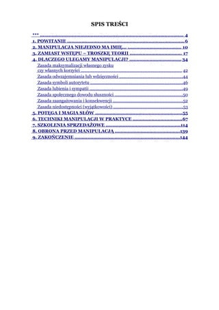 SPIS TREŚCI
*** ................................................................................................... 4
1. POWITANIE ................................................................................. 6
2. MANIPULACJA NIEJEDNO MA IMIĘ... ..................................... 10
3. ZAMIAST WSTĘPU – TROSZKĘ TEORII .................................... 17
4. DLACZEGO ULEGAMY MANIPULACJI? .................................... 34
   Zasada maksymalizacji własnego zysku
   czy własnych korzyści ..................................................................................... 42
   Zasada odwzajemniania lub wdzięczności ......................................................44
   Zasada symboli autorytetu ..............................................................................46
   Zasada lubienia i sympatii ...............................................................................49
   Zasada społecznego dowodu słuszności .........................................................50
   Zasada zaangażowania i konsekwencji ...........................................................52
   Zasada niedostępności (wyjątkowości) ...........................................................53
5. POTĘGA I MAGIA SŁÓW ............................................................55
6. TECHNIKI MANIPULACJI W PRAKTYCE ..................................67
7. SZKOLENIA SPRZEDAŻOWE ....................................................114
8. OBRONA PRZED MANIPULACJĄ .............................................139
9. ZAKOŃCZENIE .........................................................................144
 