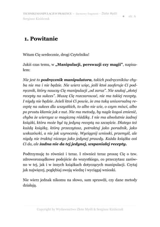 TECHNIKI MANIPULACJI W PRAKTYCE – darmowy fragment – Złote Myśli
                                                                   ●   str. 6
Sergiusz Kizińczuk




1. Powitanie

Witam Cię serdecznie, drogi Czytelniku!

Jakiś czas temu, w „Manipulacji, perswazji czy magii”, napisa-
łem:

Nie jest to podręcznik manipulatora, takich podręczników chy-
ba nie ma i nie będzie. Nie wierz więc, jeśli ktoś zaoferuje Ci pod-
ręcznik, który nauczy Cię manipulacji „od zaraz”. Nie szukaj „złotej
recepty na sukces”. Muszę Cię rozczarować, nie ma takiej recepty.
I nigdy nie będzie. Jeżeli ktoś Ci powie, że zna taką uniwersalną re-
ceptę na sukces dla wszystkich, to albo nie wie, o czym mówi, albo
po prostu kłamie jak z nut. Nie ma metody, by nagle kogoś zmienić,
chyba że wierzysz w magiczną różdżkę. I nie ma absolutnie żadnej
książki, która może być tą jedyną receptą na szczęście. Dlatego też
każdą książkę, którą przeczytasz, potraktuj jako poradnik, jako
wskazówki, a nie jak wyrocznię. Wyciągnij wnioski, przemyśl, ale
nigdy nie traktuj niczego jako jedynej prawdy. Każda książka coś
Ci da, ale żadna nie da tej jedynej, wspaniałej recepty.

Podtrzymuję to również i teraz. I również teraz proszę Cię o tzw.
zdroworozsądkowe podejście do wszystkiego, co przeczytasz zarów-
no w tej, jak i w innych książkach dotyczących manipulacji. Czytaj
jak najwięcej, pogłębiaj swoją wiedzę i wyciągaj wnioski.

Nie wierz jednak nikomu na słowo, sam sprawdź, czy dane metody
działają.




         Copyright by Wydawnictwo Złote Myśli & Sergiusz Kizińczuk
 