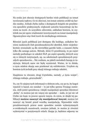 TECHNIKI MANIPULACJI W PRAKTYCE – darmowy fragment – Złote Myśli
                                                                   ●   str. 7
Sergiusz Kizińczuk


Na rynku jest obecnie dostępnych bardzo wiele publikacji na temat
wywierania wpływu. Co tu ukrywać, ten temat ostatnio zrobił się bar-
dzo modny. Jednak chyba żadna z dostępnych książek nie przedsta-
wia sposobów praktycznych, większość autorów koncentruje się bo-
wiem na teorii. Ja uczyniłem odwrotnie, zakładam bowiem, że czy-
telnik ma już sporo wiadomości teoretycznych na temat manipulacji.
Ograniczyłem więc ilość teorii do niezbędnego minimum.

Również język publikacji jest dostępny dla każdego, unikałem bo-
wiem naukowych (lub pseudonaukowych) określeń, które niejedno-
krotnie zrozumiałe są dla niewielkiej garstki ludzi, a czasami chyba
tylko dla samego autora. Metody, które Ci przedstawię, to po części
metody pochodzące ze szkoleń NLP, po części sposoby, których uczy
się w różnych instytucjach, np. na szkoleniach sprzedażowych przy-
szłych sprzedawców... Nie wnikam, na jakich metodach bazują te in-
stytucje, których nazw nie będę wymieniał. Ważne, że to działa,
o czym miałem okazję sam przekonać się wielokrotnie. Uczyłem się
bowiem tych technik przy okazji różnego rodzaju szkoleń.

Znajdziesz tu również, drogi Czytelniku, metody „z życia wzięte”,
różnego rodzaju „przewalanki”.

To, czy Ty użyjesz tych informacji w dobrym celu, czy po to, by kogoś
wpuścić w kanał, czy oszukać – to już tylko sprawa Twojego sumie-
nia. Jeśli jesteś sprzedawcą i dzięki manipulacji sprzedasz klientowi
„kichę”, to możesz już nic więcej nie sprzedać – mało, że już nic od
Ciebie nie kupi, to jeszcze opowie innym. Ja wiem, że dzięki tej pu-
blikacji możesz nauczyć się manipulować innymi, możesz też
nauczyć się bronić przed wszelką manipulacją. Wprawdzie wiele
przedstawionych przeze mnie sposobów zostało wykorzystanych
w ewidentnych oszustwach, uważam jednak, że można je również
wykorzystać w pozytywnych celach. Znając je, będziesz odporny na


         Copyright by Wydawnictwo Złote Myśli & Sergiusz Kizińczuk
 