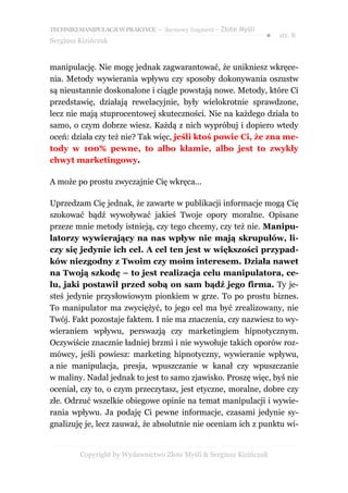 TECHNIKI MANIPULACJI W PRAKTYCE – darmowy fragment – Złote Myśli
                                                                   ●   str. 8
Sergiusz Kizińczuk


manipulację. Nie mogę jednak zagwarantować, że unikniesz wkręce-
nia. Metody wywierania wpływu czy sposoby dokonywania oszustw
są nieustannie doskonalone i ciągle powstają nowe. Metody, które Ci
przedstawię, działają rewelacyjnie, były wielokrotnie sprawdzone,
lecz nie mają stuprocentowej skuteczności. Nie na każdego działa to
samo, o czym dobrze wiesz. Każdą z nich wypróbuj i dopiero wtedy
oceń: działa czy też nie? Tak więc, jeśli ktoś powie Ci, że zna me-
tody w 100% pewne, to albo kłamie, albo jest to zwykły
chwyt marketingowy.

A może po prostu zwyczajnie Cię wkręca...

Uprzedzam Cię jednak, że zawarte w publikacji informacje mogą Cię
szokować bądź wywoływać jakieś Twoje opory moralne. Opisane
przeze mnie metody istnieją, czy tego chcemy, czy też nie. Manipu-
latorzy wywierający na nas wpływ nie mają skrupułów, li-
czy się jedynie ich cel. A cel ten jest w większości przypad-
ków niezgodny z Twoim czy moim interesem. Działa nawet
na Twoją szkodę – to jest realizacja celu manipulatora, ce-
lu, jaki postawił przed sobą on sam bądź jego firma. Ty je-
steś jedynie przysłowiowym pionkiem w grze. To po prostu biznes.
To manipulator ma zwyciężyć, to jego cel ma być zrealizowany, nie
Twój. Fakt pozostaje faktem. I nie ma znaczenia, czy nazwiesz to wy-
wieraniem wpływu, perswazją czy marketingiem hipnotycznym.
Oczywiście znacznie ładniej brzmi i nie wywołuje takich oporów roz-
mówcy, jeśli powiesz: marketing hipnotyczny, wywieranie wpływu,
a nie manipulacja, presja, wpuszczanie w kanał czy wpuszczanie
w maliny. Nadal jednak to jest to samo zjawisko. Proszę więc, byś nie
oceniał, czy to, o czym przeczytasz, jest etyczne, moralne, dobre czy
złe. Odrzuć wszelkie obiegowe opinie na temat manipulacji i wywie-
rania wpływu. Ja podaję Ci pewne informacje, czasami jedynie sy-
gnalizuję je, lecz zauważ, że absolutnie nie oceniam ich z punktu wi-


         Copyright by Wydawnictwo Złote Myśli & Sergiusz Kizińczuk
 