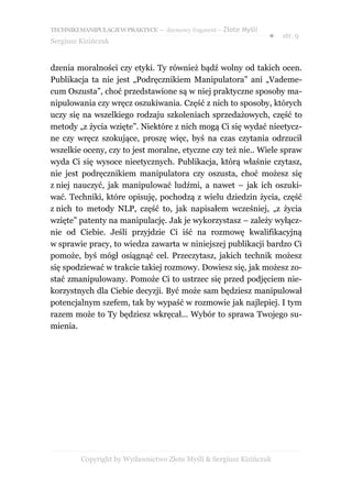 TECHNIKI MANIPULACJI W PRAKTYCE – darmowy fragment – Złote Myśli
                                                                   ●   str. 9
Sergiusz Kizińczuk


dzenia moralności czy etyki. Ty również bądź wolny od takich ocen.
Publikacja ta nie jest „Podręcznikiem Manipulatora” ani „Vademe-
cum Oszusta”, choć przedstawione są w niej praktyczne sposoby ma-
nipulowania czy wręcz oszukiwania. Część z nich to sposoby, których
uczy się na wszelkiego rodzaju szkoleniach sprzedażowych, część to
metody „z życia wzięte”. Niektóre z nich mogą Ci się wydać nieetycz-
ne czy wręcz szokujące, proszę więc, byś na czas czytania odrzucił
wszelkie oceny, czy to jest moralne, etyczne czy też nie.. Wiele spraw
wyda Ci się wysoce nieetycznych. Publikacja, którą właśnie czytasz,
nie jest podręcznikiem manipulatora czy oszusta, choć możesz się
z niej nauczyć, jak manipulować ludźmi, a nawet – jak ich oszuki-
wać. Techniki, które opisuję, pochodzą z wielu dziedzin życia, część
z nich to metody NLP, część to, jak napisałem wcześniej, „z życia
wzięte” patenty na manipulację. Jak je wykorzystasz – zależy wyłącz-
nie od Ciebie. Jeśli przyjdzie Ci iść na rozmowę kwalifikacyjną
w sprawie pracy, to wiedza zawarta w niniejszej publikacji bardzo Ci
pomoże, byś mógł osiągnąć cel. Przeczytasz, jakich technik możesz
się spodziewać w trakcie takiej rozmowy. Dowiesz się, jak możesz zo-
stać zmanipulowany. Pomoże Ci to ustrzec się przed podjęciem nie-
korzystnych dla Ciebie decyzji. Być może sam będziesz manipulował
potencjalnym szefem, tak by wypaść w rozmowie jak najlepiej. I tym
razem może to Ty będziesz wkręcał... Wybór to sprawa Twojego su-
mienia.




         Copyright by Wydawnictwo Złote Myśli & Sergiusz Kizińczuk
 