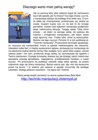Dlaczego warto mieć pełną wersję?
                                                              Jak za pomocą kilku słów nakłonić kogoś do zachowania
                                                              się w taki sposób, jak Ty chcesz? Czy tego chcesz, czy nie,
                                                              z manipulacją stykasz się każdego dnia wiele razy. O tym,
                                                              że dałeś się zmanipulować, przekonujesz się zwykle po
                                                              czasie. Czasem kupisz coś, co nie jest Ci do niczego
                                                              potrzebne, czasem pod wpływem manipulacji podejmiesz
                                                              jakąś niekorzystną decyzję. Targają wtedy Tobą różne
                                                              emocje – od złości na samego siebie, do podziwu dla
                                                              inwencji i umiejętności manipulatora. Jak wiesz, słowa
                                                              mają ogromną moc. Trzeba tylko umieć ją wykorzystać.
                                                              Możesz się tego nauczyć. Pomoże Ci w tym publikacja pt.
                                                              "Techniki manipulacji". Przeczytanie tej książki spowoduje,
                                   że nauczysz się manipulować innymi w sposób niedostrzegalny dla otoczenia.
                                   Uświadom sobie fakt, iż między wywieraniem wpływu, perswazją czy manipulacją nie
                                   ma absolutnie żadnej istotnej różnicy! Bez względu na to, jakich słów użyjesz, cel jest
                                   zawsze jeden i ten sam: przekonać drugą osobę, by zachowywała się zgodnie z
                                   Twoimi założeniami. Czytając tę książkę, dowiesz się, jak działają i jakich metod oraz
                                   sposobów używają sprzedawcy, negocjatorzy, przedstawiciele handlowi, a nawet
                                   oszuści. "Po przeczytaniu tej publikacji człowiek zdaje sobie sprawę, że prawie
                                   codziennie staje się ofiarą manipulacji. Bardzo ważne jest, aby móc się skutecznie
                                   przed nią bronić. I to właśnie jest opisane w sposób zrozumiały dla każdego
                                   człowieka. Dlatego polecam wszystkim - nie dajcie się!" Andrzej

                                            Pełną wersję książki zamówisz na stronie wydawnictwa Złote Myśli
                                                http://techniki-manipulacji.zlotemysli.pl




Powered by TCPDF (www.tcpdf.org)
 