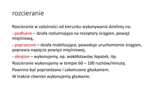 rozcieranie
Rozcieranie w zależności od kierunku wykonywania dzielimy na:
- podłużne – działa rozluźniająco na receptory ścięgien, powięź
mięśniową,
- poprzeczne – działa mobilizująco, powoduje uruchomienie ścięgien,
poprawia napięcie powięzi mięśniowej,
- okrężne – wykonujemy, np. wokółstawów, łopatek, itp.
Rozcieranie wykonujemy w tempie 60 – 100 ruchów/minutę.
Powinno być poprzedzone i zakończone głaskaniem.
W trakcie również wykonujemy głaskanie.
 