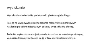 wyciskanie
Wyciskanie – to technika podobna do głaskania głębokiego.
Polega na wykonywaniu ruchu rękoma masażysty o jednakowym
nasileniu po całym masowanym odcinku wraz z tkanką skórną.
Technika wykorzystywana jest przede wszystkim w masażu sportowym,
w masażu leczniczym stosuje się ją w tzw. drenażu limfatycznym.
 