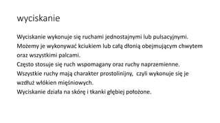 wyciskanie
Wyciskanie wykonuje się ruchami jednostajnymi lub pulsacyjnymi.
Możemy je wykonywać kciukiem lub całą dłonią obejmującym chwytem
oraz wszystkimi palcami.
Często stosuje się ruch wspomagany oraz ruchy naprzemienne.
Wszystkie ruchy mają charakter prostolinijny, czyli wykonuje się je
wzdłuż włókien mięśniowych.
Wyciskanie działa na skórę i tkanki głębiej położone.
 