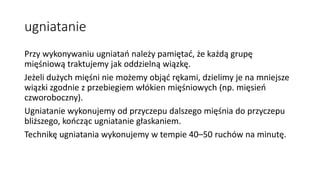 ugniatanie
Przy wykonywaniu ugniatań należy pamiętać, że każdą grupę
mięśniową traktujemy jak oddzielną wiązkę.
Jeżeli dużych mięśni nie możemy objąć rękami, dzielimy je na mniejsze
wiązki zgodnie z przebiegiem włókien mięśniowych (np. mięsień
czworoboczny).
Ugniatanie wykonujemy od przyczepu dalszego mięśnia do przyczepu
bliższego, kończąc ugniatanie głaskaniem.
Technikę ugniatania wykonujemy w tempie 40–50 ruchów na minutę.
 
