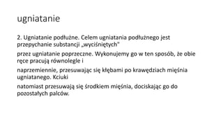ugniatanie
2. Ugniatanie podłużne. Celem ugniatania podłużnego jest
przepychanie substancji „wyciśniętych"
przez ugniatanie poprzeczne. Wykonujemy go w ten sposób, że obie
ręce pracują równolegle i
naprzemiennie, przesuwając się kłębami po krawędziach mięśnia
ugniatanego. Kciuki
natomiast przesuwają się środkiem mięśnia, dociskając go do
pozostałych palców.
 