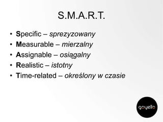 S.M.A.R.T.
•
•
•
•
•

Specific – sprezyzowany
Measurable – mierzalny
Assignable – osiągalny
Realistic – istotny
Time-related – określony w czasie

 