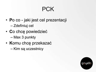PCK
• Po co - jaki jest cel prezentacji
– Zdefiniuj cel

• Co chcę powiedzieć
– Max 3 punkty

• Komu chcę przekazać
– Kim są uczestnicy

 