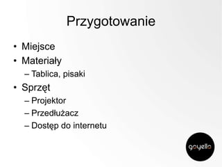 Przygotowanie
• Miejsce
• Materiały
– Tablica, pisaki

• Sprzęt
– Projektor
– Przedłużacz
– Dostęp do internetu

 