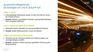 © www.twt.de
	
  	
  	
  	
  Quelle: forbes.com
Automotive Megatrends:
So bewegen wir uns in Zukunft fort
TREND 4: E-AUTOS
! Leistungsfähige Elektroautos stehen vor dem Durchbruch, da sie  
die Umwelt schonen.
! Vorteile: Effizienz, nachhaltige Produktion, geringe Betriebskosten,  
hohe Umweltfreundlichkeit
TREND 5: SOZIALES NETZWERK FÜR AUTOFAHRER
! Netzwerke machen Mobilität zum gemeinschaftlichen Erlebnis.
! Vorteile: Mobile Mitfahrzentralen, sozial und effizient
TREND 6: NEUE MATERIALIEN & TECHNOLOGIEN
! Techniken wie der 3D-Druck werden die Fertigung prägen und  
neuartige Designs schaffen.
! Vorteile: Leichtbau, höhere Leistung, signifikante Verkürzung der  
Produktionszeit
 