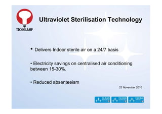 Ultraviolet Sterilisation Technology



• Delivers Indoor sterile air on a 24/7 basis
• Electricity savings on centralised air conditioning
between 15-30%.

• Reduced absenteeism
                                                23 November 2010
 