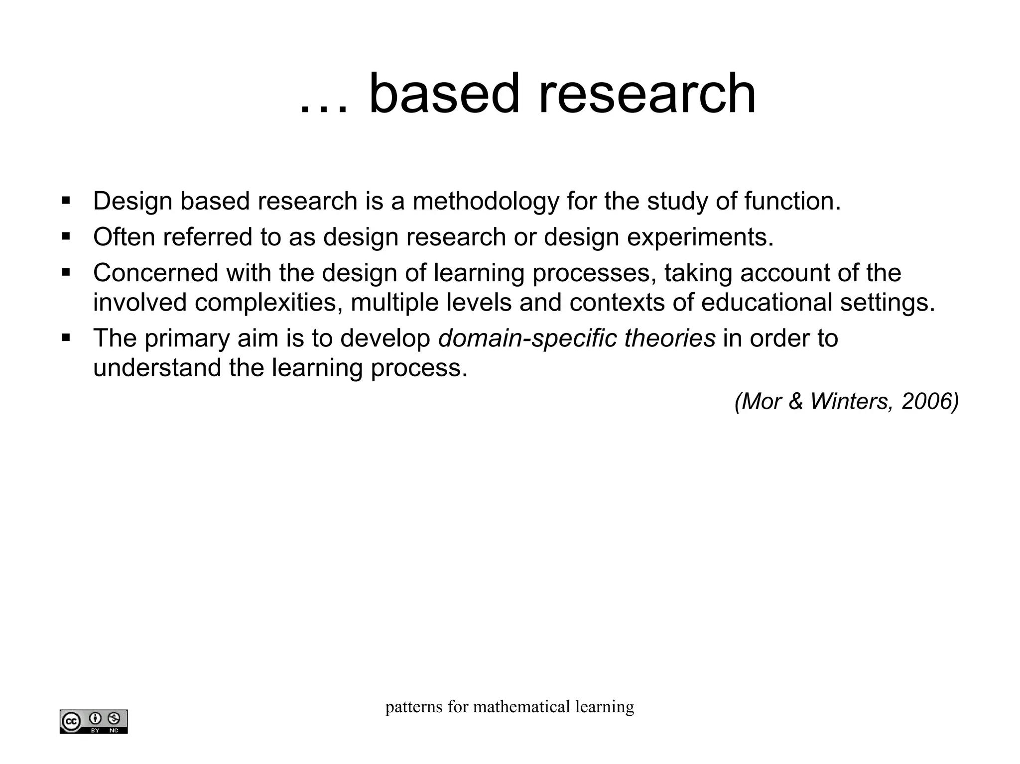 …  based research Design based research is a methodology for the study of function. Often referred to as design research or design experiments. Concerned with the design of learning processes, taking account of the involved complexities, multiple levels and contexts of educational settings.  The primary aim is to develop  domain-specific theories  in order to understand the learning process. (Mor & Winters, 2006)‏ 
