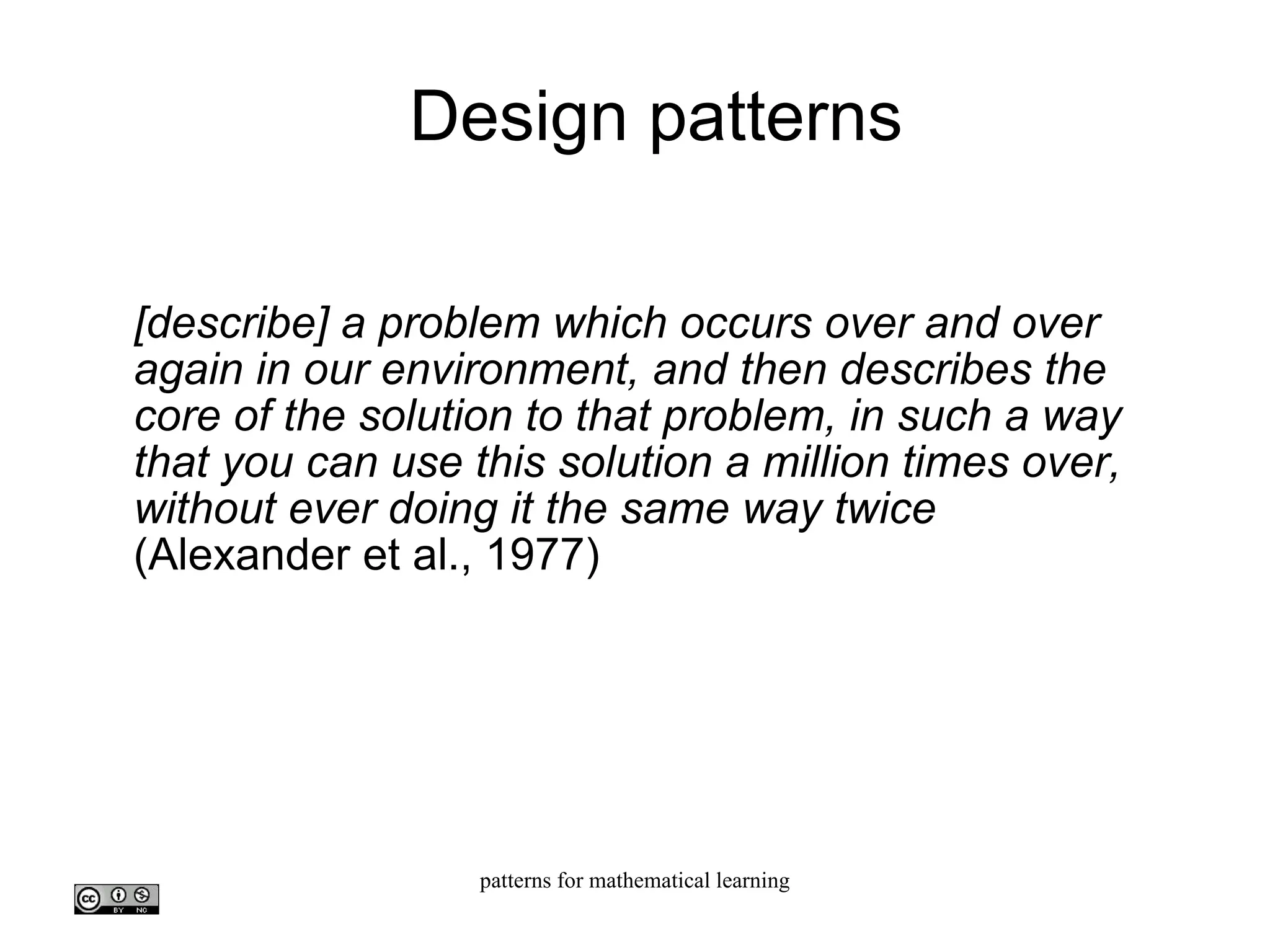 Design patterns [describe] a problem which occurs over and over again in our environment, and then describes the core of the solution to that problem, in such a way that you can use this solution a million times over, without ever doing it the same way twice (Alexander et al., 1977)‏ 