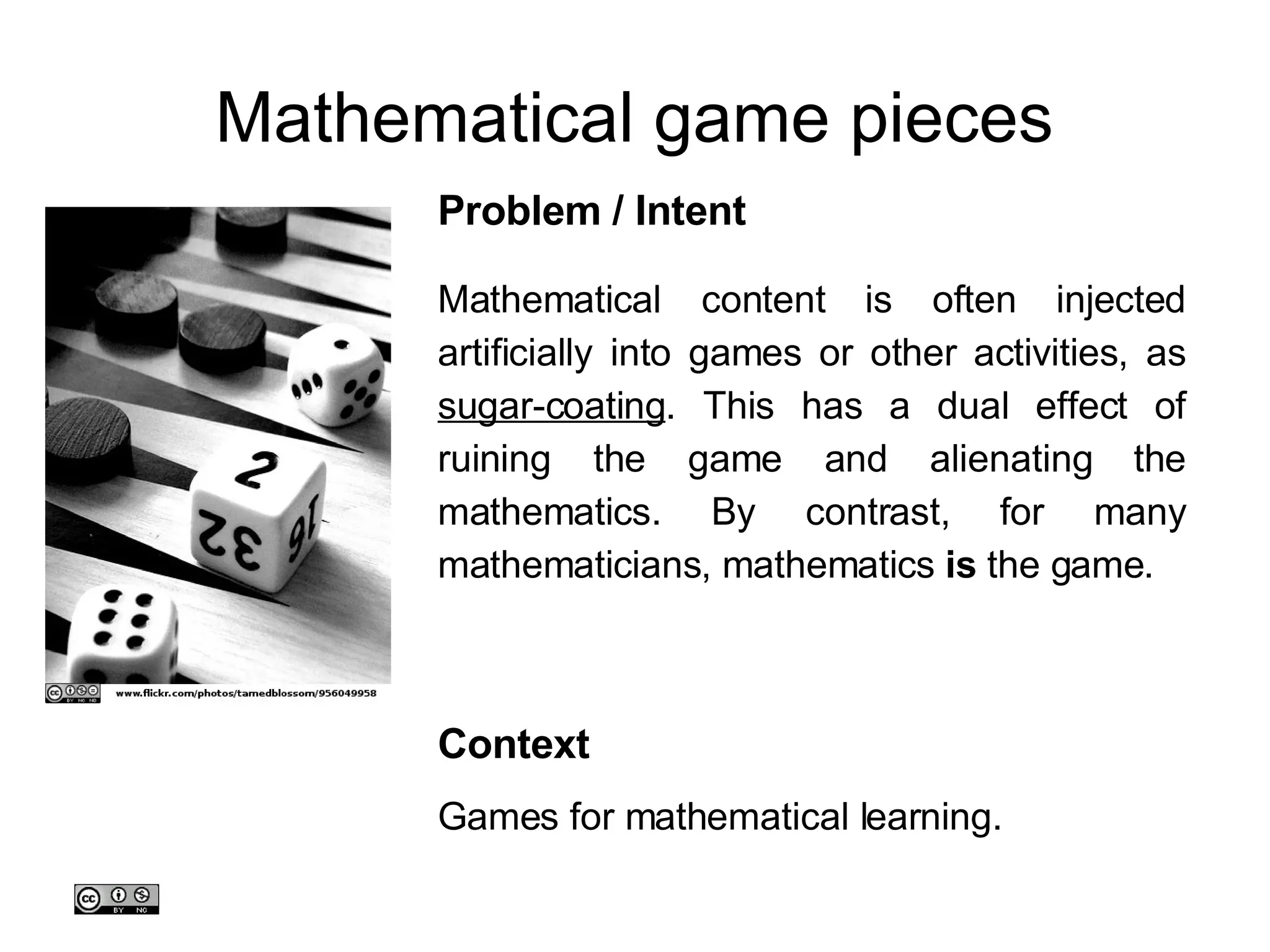 Mathematical game pieces Mathematical content is often injected artificially into games or other activities, as  sugar-coating . This has a dual effect of ruining the game and alienating the mathematics. By contrast, for many mathematicians, mathematics  is  the game.  Problem / Intent Context Games for mathematical learning. 