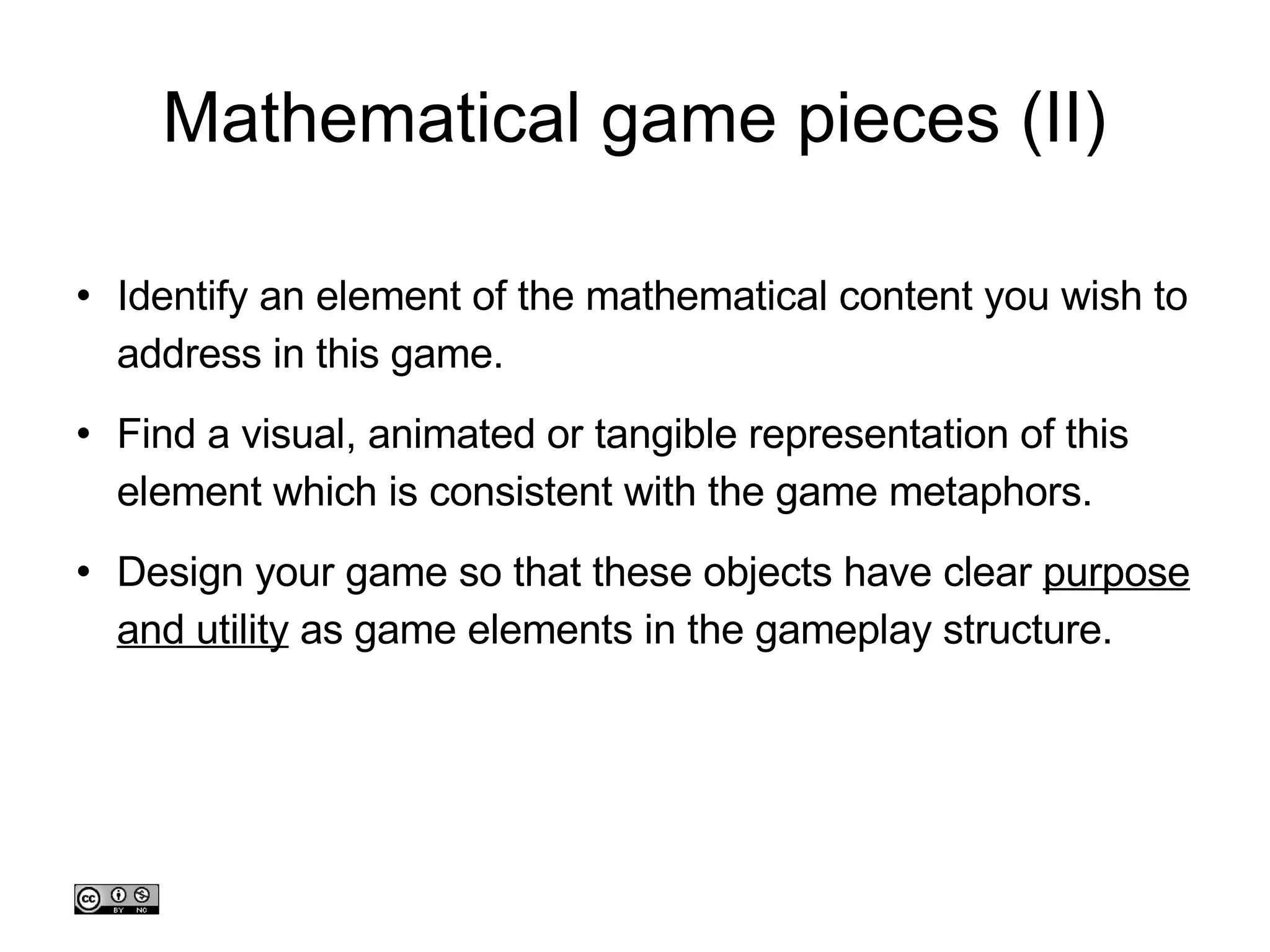 Mathematical game pieces (II)‏ Identify an element of the mathematical content you wish to address in this game. Find a visual, animated or tangible representation of this element which is consistent with the game metaphors. Design your game so that these objects have clear  purpose and utility  as game elements in the gameplay structure. 