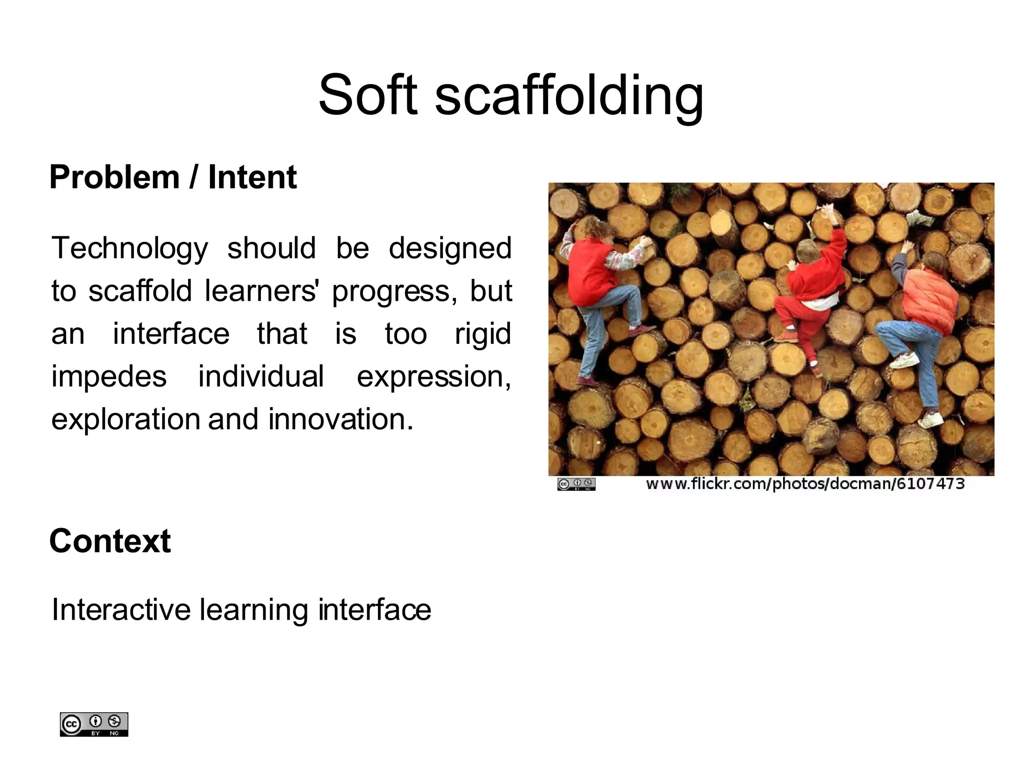 Soft scaffolding Technology should be designed to scaffold learners' progress, but an interface that is too rigid impedes individual expression, exploration and innovation.  Problem / Intent Context Interactive learning interface 