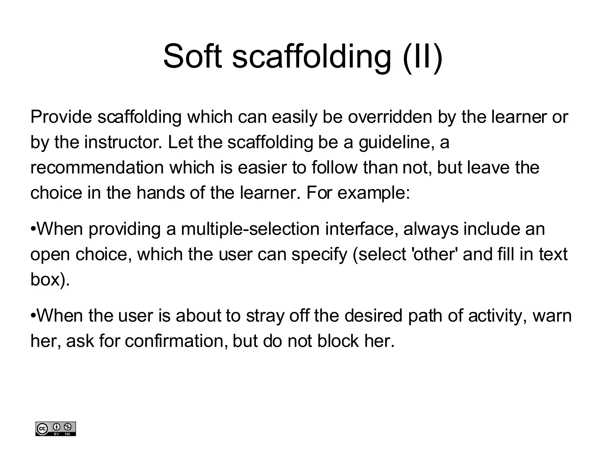 Soft scaffolding (II)‏ Provide scaffolding which can easily be overridden by the learner or by the instructor. Let the scaffolding be a guideline, a recommendation which is easier to follow than not, but leave the choice in the hands of the learner. For example: When providing a multiple-selection interface, always include an open choice, which the user can specify (select 'other' and fill in text box). When the user is about to stray off the desired path of activity, warn her, ask for confirmation, but do not block her.  