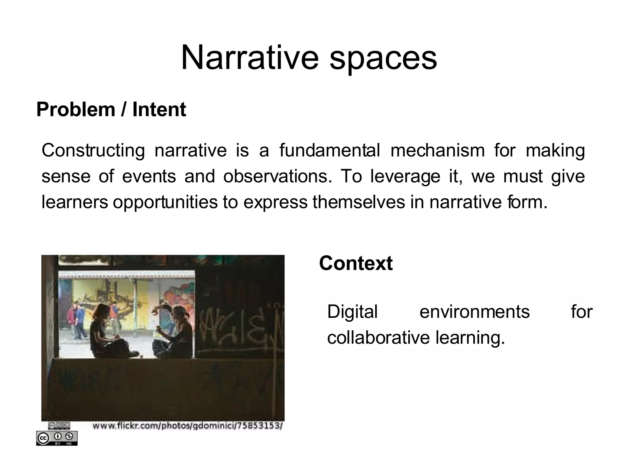 Narrative spaces Constructing narrative is a fundamental mechanism for making sense of events and observations. To leverage it, we must give learners opportunities to express themselves in narrative form.  Problem / Intent Context Digital environments for collaborative learning. 