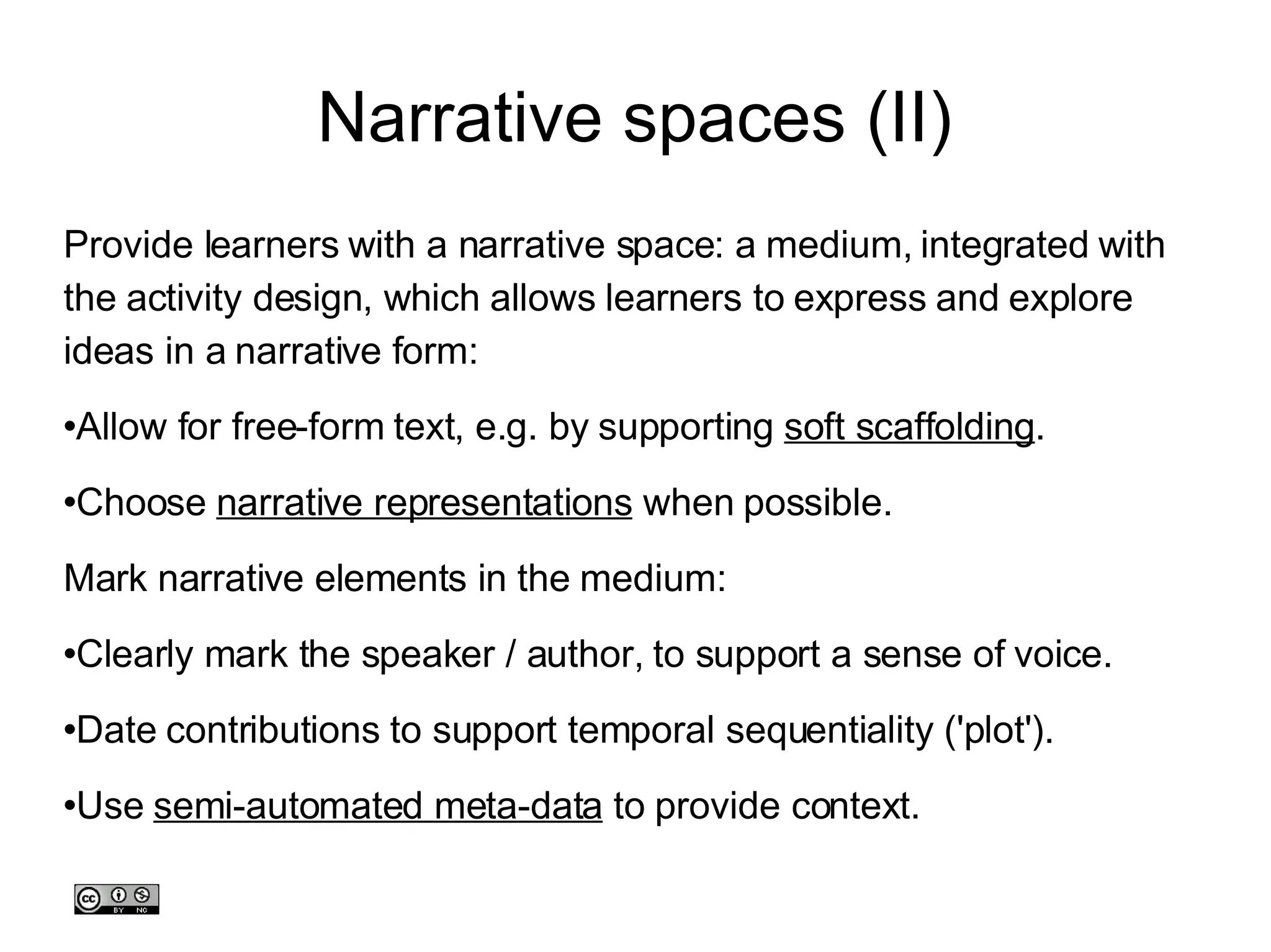 Narrative spaces (II)‏ Provide learners with a narrative space: a medium, integrated with the activity design, which allows learners to express and explore ideas in a narrative form: Allow for free-form text, e.g. by supporting  soft scaffolding . Choose  narrative representations  when possible. Mark narrative elements in the medium:  Clearly mark the speaker / author, to support a sense of voice.  Date contributions to support temporal sequentiality ('plot'). Use  semi-automated meta-data  to provide context. 