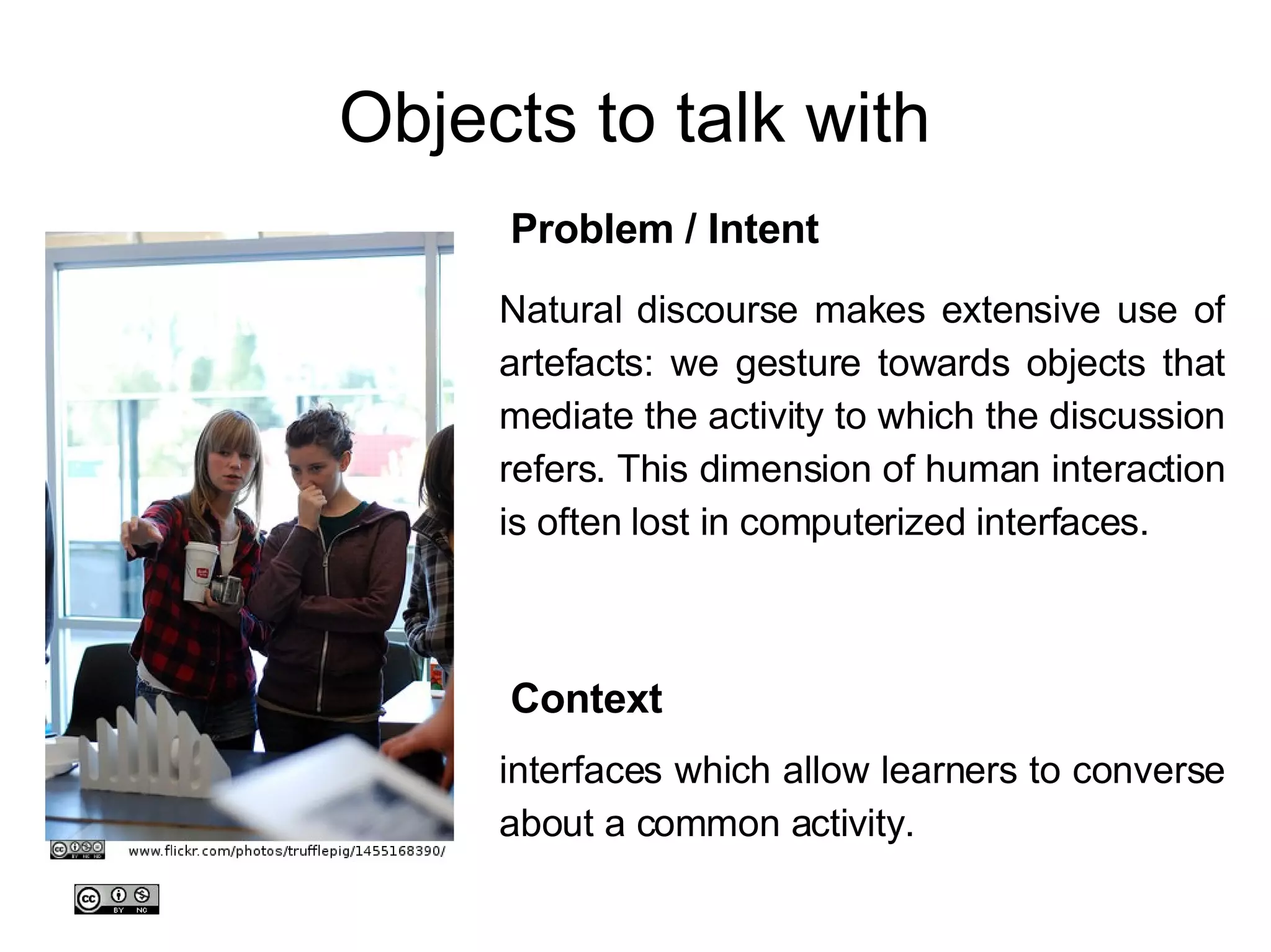 Objects to talk with Natural discourse makes extensive use of artefacts: we gesture towards objects that mediate the activity to which the discussion refers. This dimension of human interaction is often lost in computerized interfaces. Problem / Intent interfaces which allow learners to converse about a common activity.  Context 