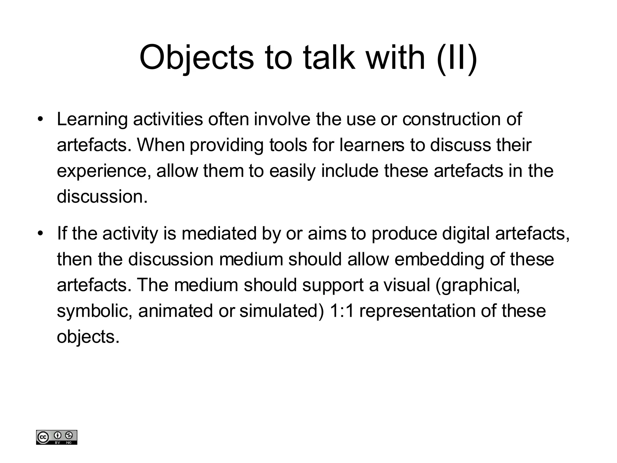 Objects to talk with (II)‏ Learning activities often involve the use or construction of artefacts. When providing tools for learners to discuss their experience, allow them to easily include these artefacts in the discussion.  If the activity is mediated by or aims to produce digital artefacts, then the discussion medium should allow embedding of these artefacts. The medium should support a visual (graphical, symbolic, animated or simulated) 1:1 representation of these objects. 