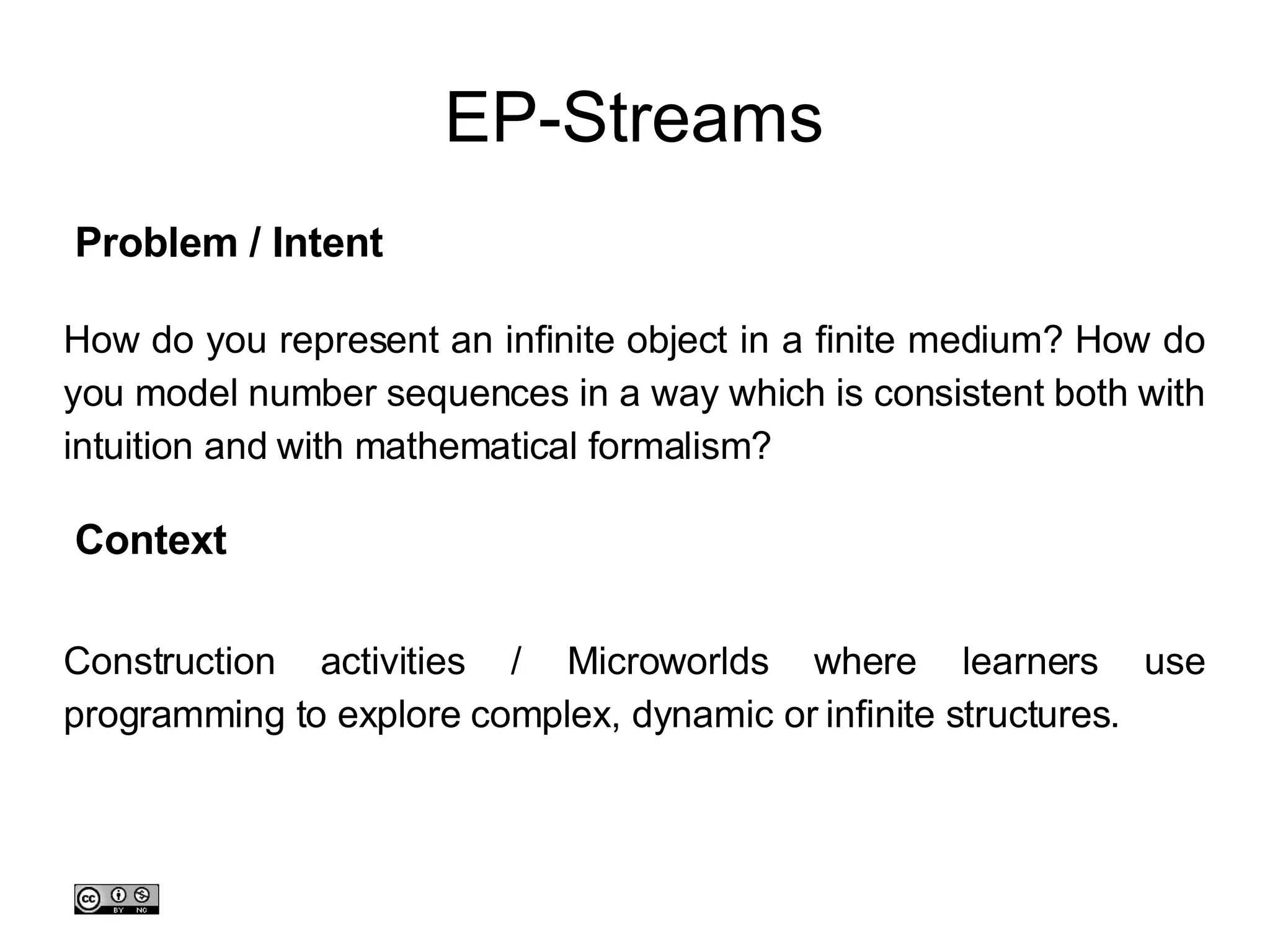 EP-Streams How do you represent an infinite object in a finite medium? How do you model number sequences in a way which is consistent both with intuition and with mathematical formalism? Construction activities / Microworlds where learners use programming to explore complex, dynamic or infinite structures. Problem / Intent Context 