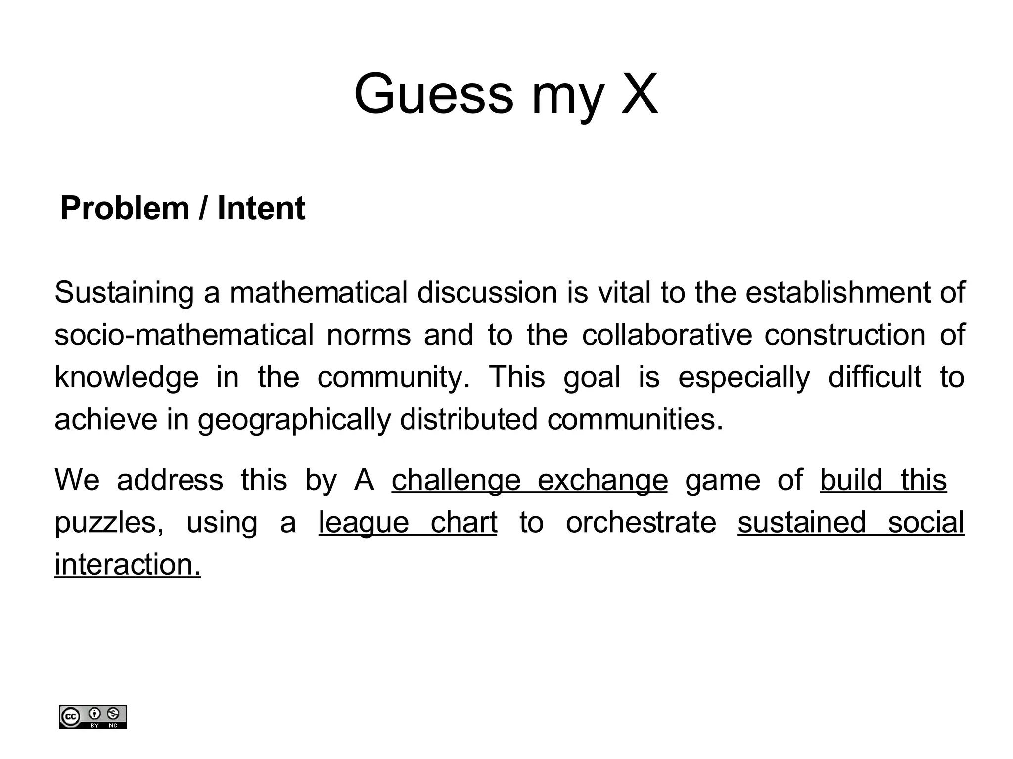 Guess my X Sustaining a mathematical discussion is vital to the establishment of socio-mathematical norms and to the collaborative construction of knowledge in the community. This goal is especially difficult to achieve in geographically distributed communities.  We address this by A  challenge exchange  game of  build this   puzzles, using a  league chart  to orchestrate  sustained social interaction. Problem / Intent 