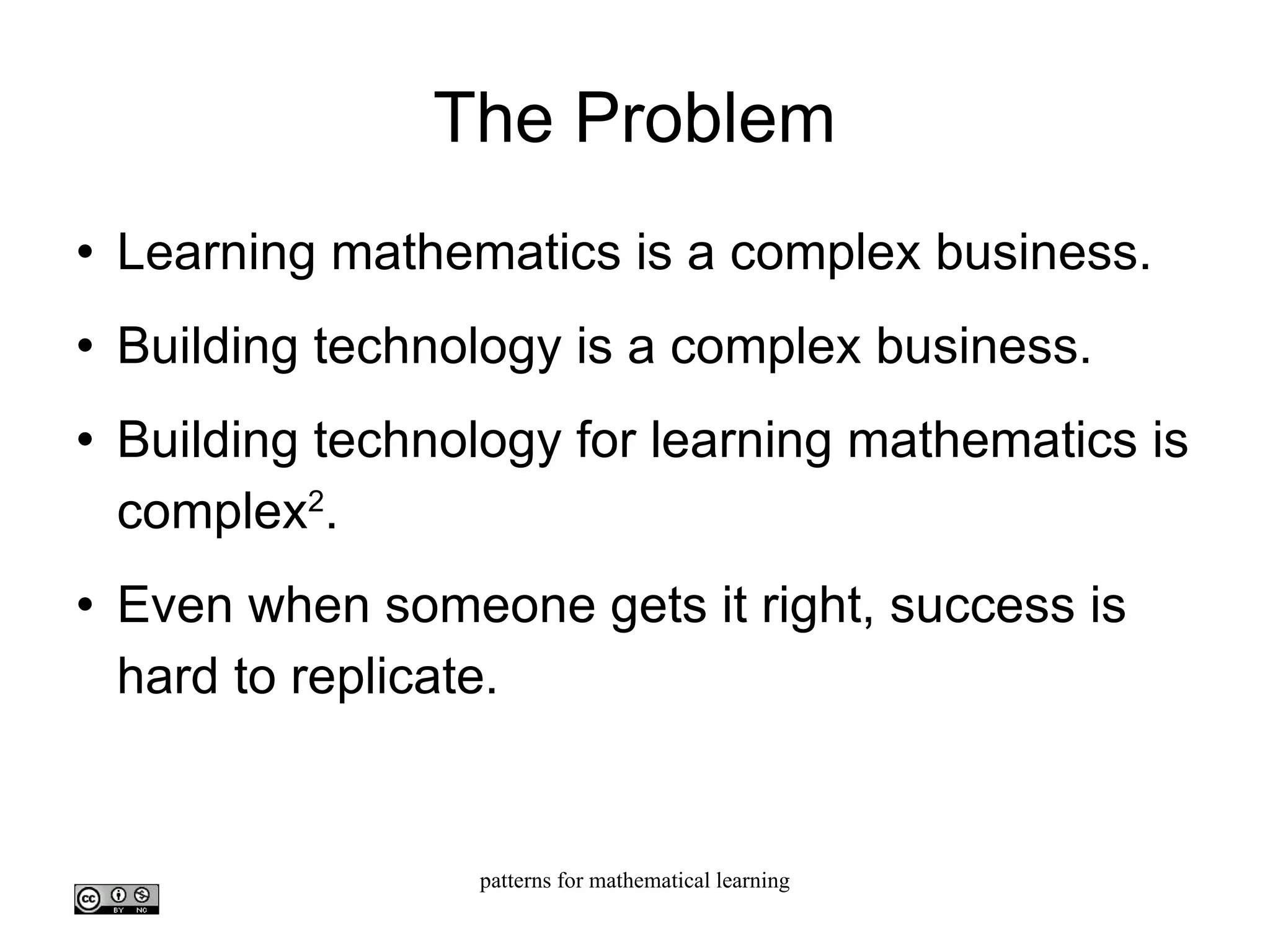 The Problem Learning mathematics is a complex business. Building technology is a complex business. Building technology for learning mathematics is complex 2 . Even when someone gets it right, success is hard to replicate. 