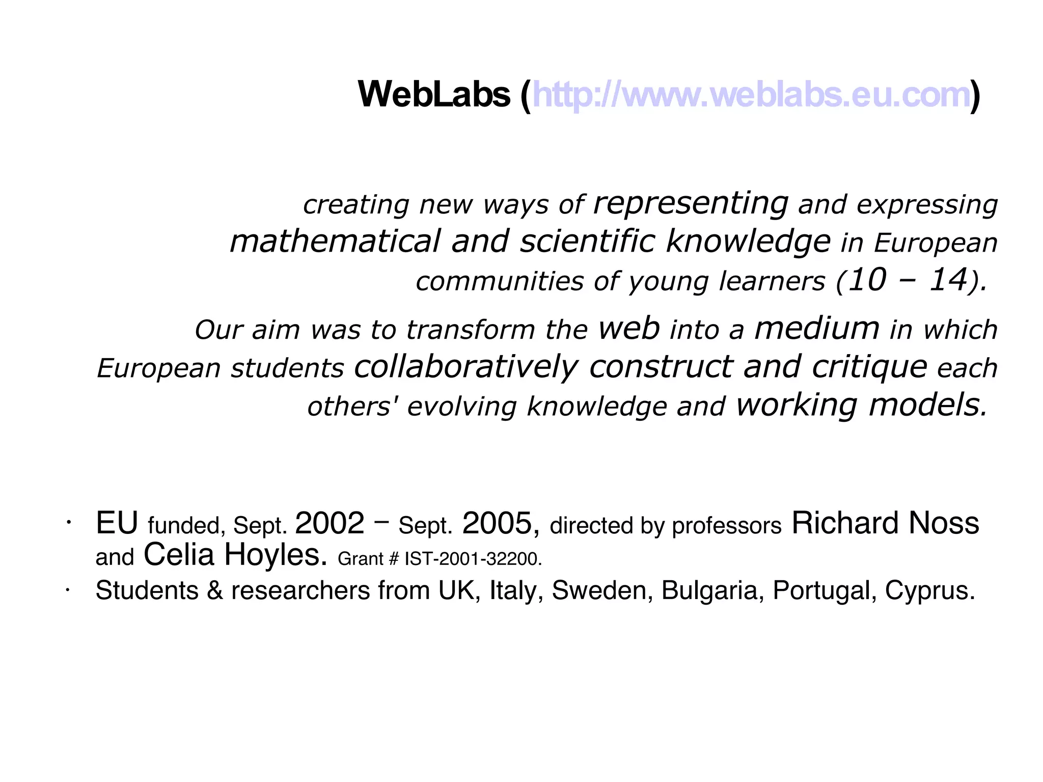 WebLabs ( http://www.weblabs.eu.com )‏ EU  funded, Sept.  2002 –  Sept.  2005,  directed by professors  Richard Noss  and  Celia Hoyles.  Grant # IST-2001-32200. Students & researchers from UK, Italy, Sweden, Bulgaria, Portugal, Cyprus. creating new ways of  representing  and expressing  mathematical and scientific knowledge  in European communities of young learners ( 10 – 14 ).  Our aim was to transform the  web  into a  medium  in which European students  collaboratively construct and critique  each others' evolving knowledge and  working models .  