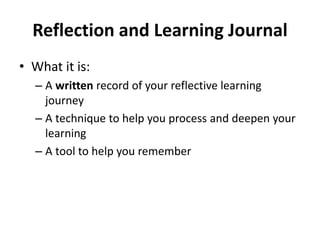 Reflection and Learning Journal
• What it is:
– A written record of your reflective learning
journey
– A technique to help you process and deepen your
learning
– A tool to help you remember
 