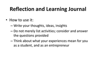 Reflection and Learning Journal
• How to use it:
– Write your thoughts, ideas, insights
– Do not merely list activities; consider and answer
the questions provided
– Think about what your experiences mean for you
as a student, and as an entrepreneur
 