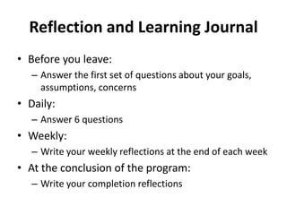 Reflection and Learning Journal
• Before you leave:
– Answer the first set of questions about your goals,
assumptions, concerns
• Daily:
– Answer 6 questions
• Weekly:
– Write your weekly reflections at the end of each week
• At the conclusion of the program:
– Write your completion reflections
 