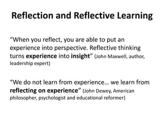 Reflection and Reflective Learning
“When you reflect, you are able to put an
experience into perspective. Reflective thinking
turns experience into insight” (John Maxwell, author,
leadership expert)
“We do not learn from experience… we learn from
reflecting on experience” (John Dewey, American
philosopher, psychologist and educational reformer)
 
