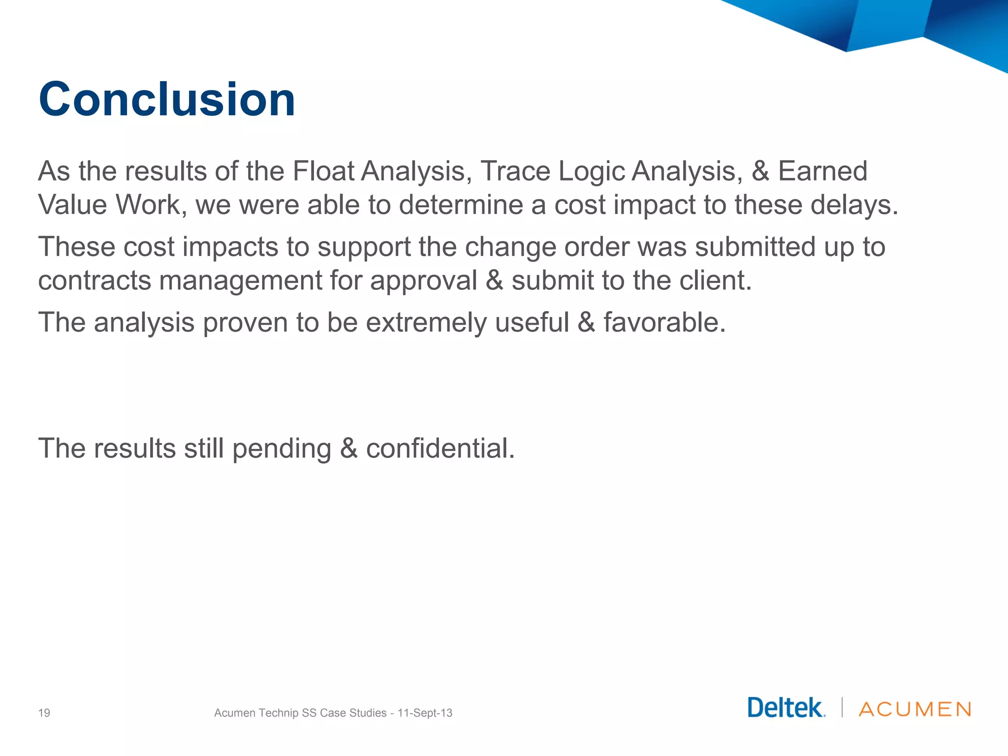Conclusion
As the results of the Float Analysis, Trace Logic Analysis, & Earned
Value Work, we were able to determine a cost impact to these delays.
These cost impacts to support the change order was submitted up to
contracts management for approval & submit to the client.
The analysis proven to be extremely useful & favorable.
The results still pending & confidential.
Acumen Technip SS Case Studies - 11-Sept-1319
 