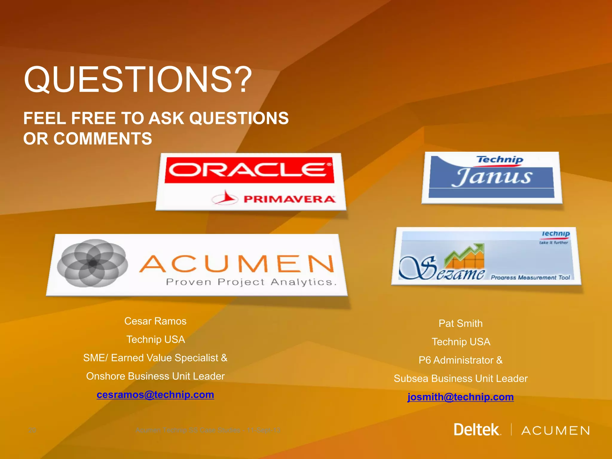 QUESTIONS?
FEEL FREE TO ASK QUESTIONS
OR COMMENTS
20 Acumen Technip SS Case Studies - 11-Sept-13
Pat Smith
Technip USA
P6 Administrator &
Subsea Business Unit Leader
josmith@technip.com
Cesar Ramos
Technip USA
SME/ Earned Value Specialist &
Onshore Business Unit Leader
cesramos@technip.com
 