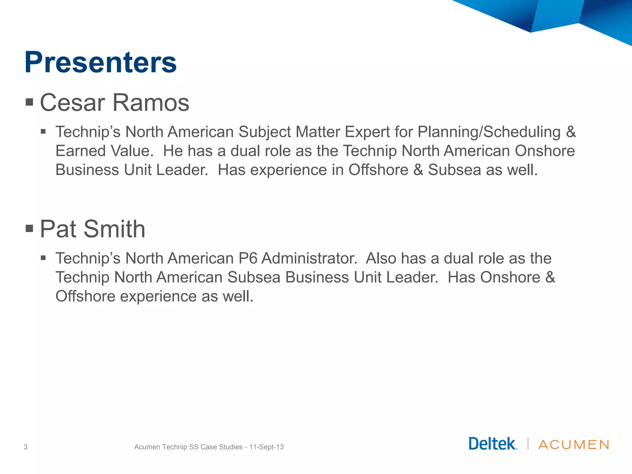 Presenters
 Cesar Ramos
 Technip’s North American Subject Matter Expert for Planning/Scheduling &
Earned Value. He has a dual role as the Technip North American Onshore
Business Unit Leader. Has experience in Offshore & Subsea as well.
 Pat Smith
 Technip’s North American P6 Administrator. Also has a dual role as the
Technip North American Subsea Business Unit Leader. Has Onshore &
Offshore experience as well.
Acumen Technip SS Case Studies - 11-Sept-133
 