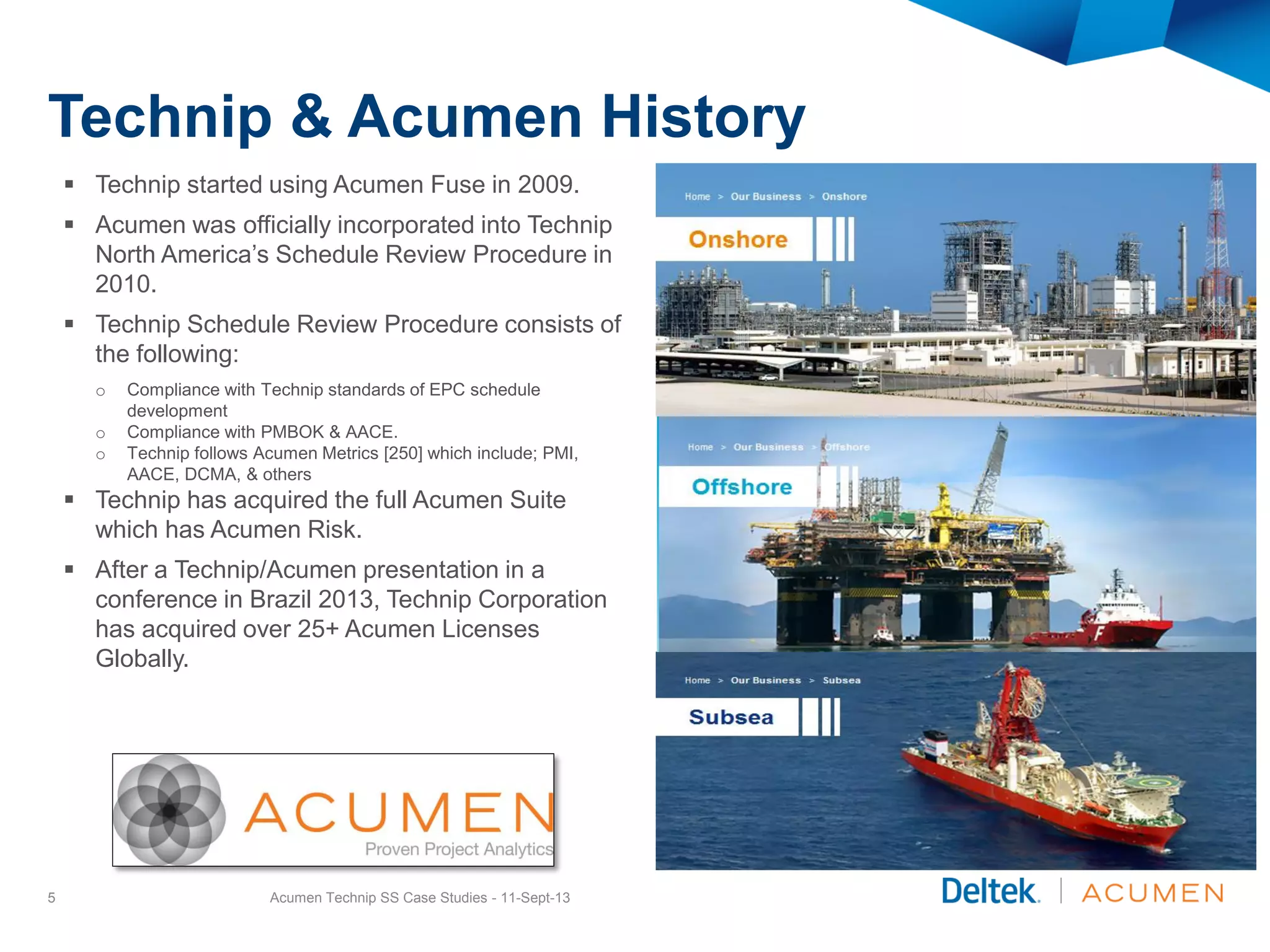 Technip & Acumen History
 Technip started using Acumen Fuse in 2009.
 Acumen was officially incorporated into Technip
North America’s Schedule Review Procedure in
2010.
 Technip Schedule Review Procedure consists of
the following:
o Compliance with Technip standards of EPC schedule
development
o Compliance with PMBOK & AACE.
o Technip follows Acumen Metrics [250] which include; PMI,
AACE, DCMA, & others
 Technip has acquired the full Acumen Suite
which has Acumen Risk.
 After a Technip/Acumen presentation in a
conference in Brazil 2013, Technip Corporation
has acquired over 25+ Acumen Licenses
Globally.
Acumen Technip SS Case Studies - 11-Sept-135
 