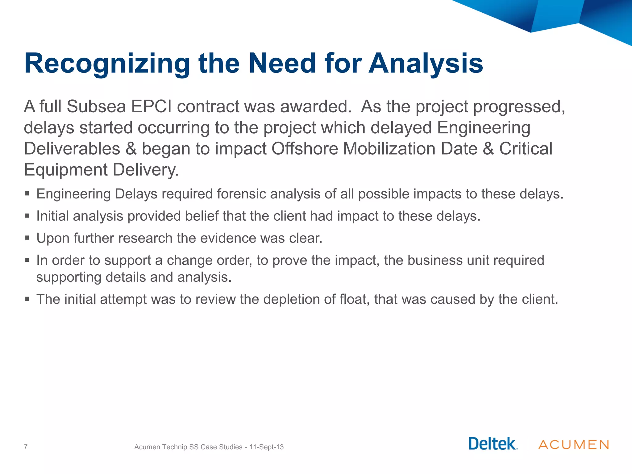 Recognizing the Need for Analysis
A full Subsea EPCI contract was awarded. As the project progressed,
delays started occurring to the project which delayed Engineering
Deliverables & began to impact Offshore Mobilization Date & Critical
Equipment Delivery.
 Engineering Delays required forensic analysis of all possible impacts to these delays.
 Initial analysis provided belief that the client had impact to these delays.
 Upon further research the evidence was clear.
 In order to support a change order, to prove the impact, the business unit required
supporting details and analysis.
 The initial attempt was to review the depletion of float, that was caused by the client.
Acumen Technip SS Case Studies - 11-Sept-137
 
