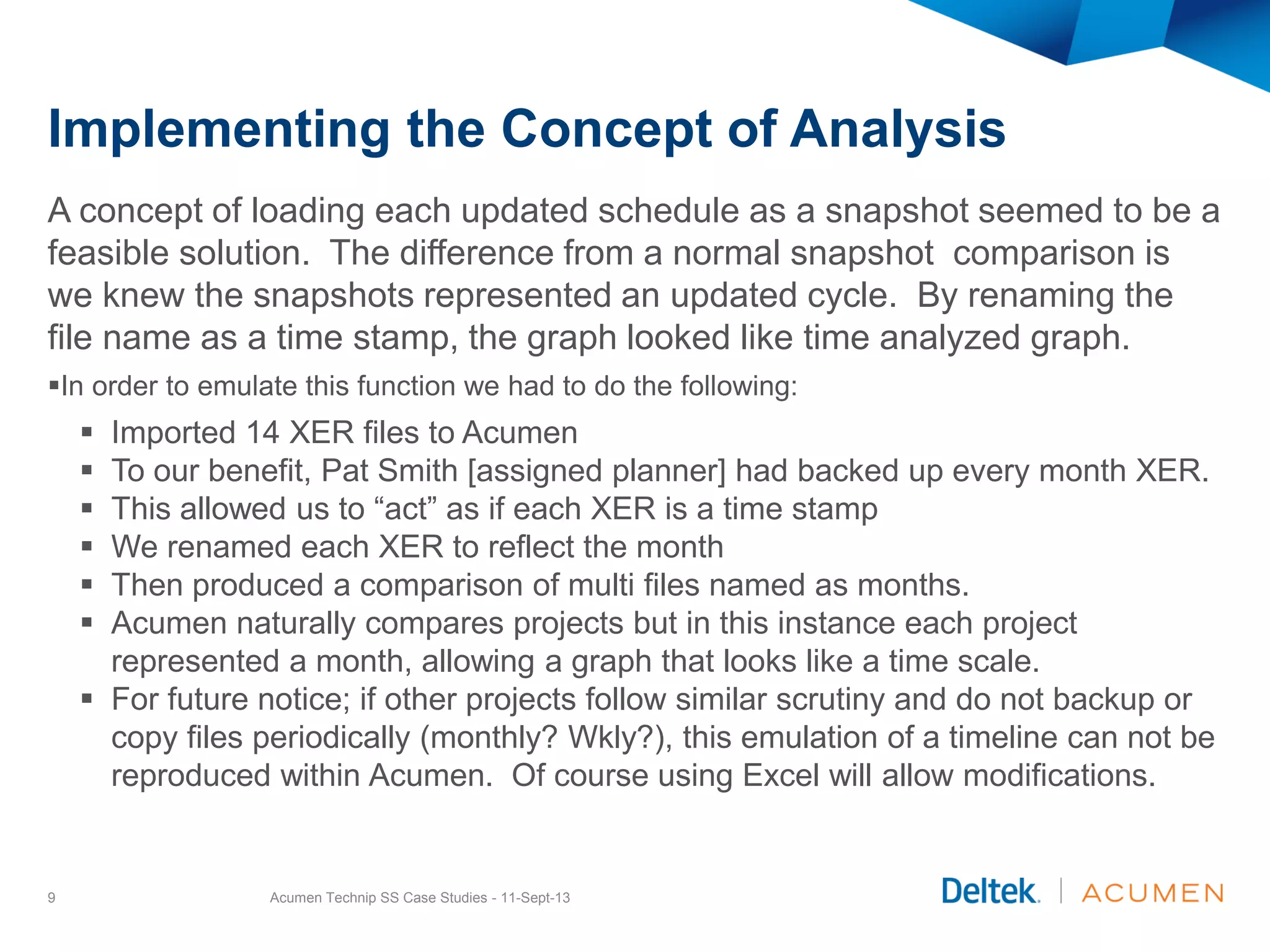Implementing the Concept of Analysis
A concept of loading each updated schedule as a snapshot seemed to be a
feasible solution. The difference from a normal snapshot comparison is
we knew the snapshots represented an updated cycle. By renaming the
file name as a time stamp, the graph looked like time analyzed graph.
In order to emulate this function we had to do the following:
 Imported 14 XER files to Acumen
 To our benefit, Pat Smith [assigned planner] had backed up every month XER.
 This allowed us to “act” as if each XER is a time stamp
 We renamed each XER to reflect the month
 Then produced a comparison of multi files named as months.
 Acumen naturally compares projects but in this instance each project
represented a month, allowing a graph that looks like a time scale.
 For future notice; if other projects follow similar scrutiny and do not backup or
copy files periodically (monthly? Wkly?), this emulation of a timeline can not be
reproduced within Acumen. Of course using Excel will allow modifications.
Acumen Technip SS Case Studies - 11-Sept-139
 