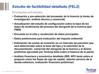 Estudio de factibilidad detallado (FEL2)
                 Principales actividades
                  Evaluación y pre-selección del proveedor de la licencia (a través de
                   investigación, análisis técnico y comercial)
                  Actualización del estudio de configuración sobre la base de los
                   datos de rendimiento del proceso del otorgante de la licencia (por
                   PIMS)
                  Encuesta en el sitio y recolección de datos principales
                  Datos preliminares para evaluación del impacto ambiental
                  Estimación de costos de inversión en un intervalo de precisión que
                   será determinado sobre la base del tipo y la extensión de la
                   documentación comercial del otorgante de la licencia y el diseño
                   preliminar ejecutado por Technip Italia sobre el balance de la planta
                  Análisis financiero y económico detallado (IRR, NPV tanto sobre el
                   proyecto como los flujos de caja de capital, relación servicio de la
                   deuda-cobertura, evaluación financiera preliminar)


24   Market Evolution – September 2011
 