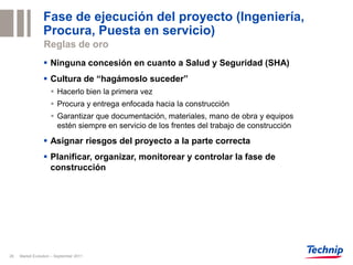 Fase de ejecución del proyecto (Ingeniería,
                 Procura, Puesta en servicio)
                 Reglas de oro
                  Ninguna concesión en cuanto a Salud y Seguridad (SHA)
                  Cultura de “hagámoslo suceder”
                      Hacerlo bien la primera vez
                      Procura y entrega enfocada hacia la construcción
                      Garantizar que documentación, materiales, mano de obra y equipos
                       estén siempre en servicio de los frentes del trabajo de construcción

                  Asignar riesgos del proyecto a la parte correcta
                  Planificar, organizar, monitorear y controlar la fase de
                   construcción




26   Market Evolution – September 2011
 