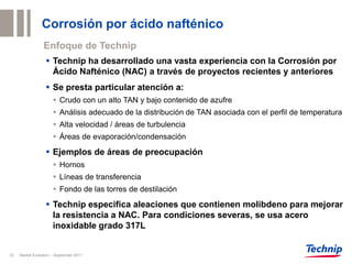 Corrosión por ácido nafténico
                 Enfoque de Technip
                   Technip ha desarrollado una vasta experiencia con la Corrosión por
                    Ácido Nafténico (NAC) a través de proyectos recientes y anteriores
                   Se presta particular atención a:
                       Crudo con un alto TAN y bajo contenido de azufre
                       Análisis adecuado de la distribución de TAN asociada con el perfil de temperatura
                       Alta velocidad / áreas de turbulencia
                       Áreas de evaporación/condensación

                   Ejemplos de áreas de preocupación
                       Hornos
                       Líneas de transferencia
                       Fondo de las torres de destilación

                   Technip especifica aleaciones que contienen molibdeno para mejorar
                    la resistencia a NAC. Para condiciones severas, se usa acero
                    inoxidable grado 317L


33   Market Evolution – September 2011
 