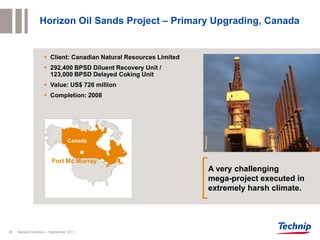 Horizon Oil Sands Project – Primary Upgrading, Canada


                     Client: Canadian Natural Resources Limited
                     292,400 BPSD Diluent Recovery Unit /
                      123,000 BPSD Delayed Coking Unit
                     Value: US$ 726 million
                     Completion: 2008




                                 Canada


                        Fort Mc Murray
                                                                   A very challenging
                                                                   mega-project executed in
                                                                   extremely harsh climate.




36   Market Evolution – September 2011
 