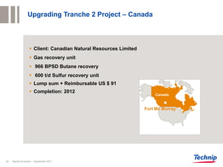 Upgrading Tranche 2 Project – Canada



                   Client: Canadian Natural Resources Limited
                   Gas recovery unit
                   966 BPSD Butane recovery
                   600 t/d Sulfur recovery unit
                   Lump sum + Reimbursable US $ 91
                   Completion: 2012
                                                                     Canada


                                                                 Fort Mc Murray




40   Market Evolution – September 2011
 