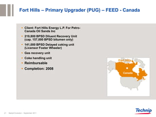Fort Hills – Primary Upgrader (PUG) – FEED - Canada


                     Client: Fort Hills Energy L.P. For Petro-
                      Canada Oil Sands Inc
                     219,800 BPSD Diluent Recovery Unit
                      (cap. 157,000 BPSD bitumen only)
                     141,000 BPSD Delayed coking unit
                      (Licensor Foster Wheeler)
                     Gas recovery unit
                     Coke handling unit
                                                                  Fort Hills
                     Reimbursable
                     Completion: 2008
                                                                     Canada




41   Market Evolution – September 2011
 